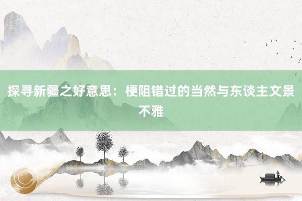 探寻新疆之好意思：梗阻错过的当然与东谈主文景不雅